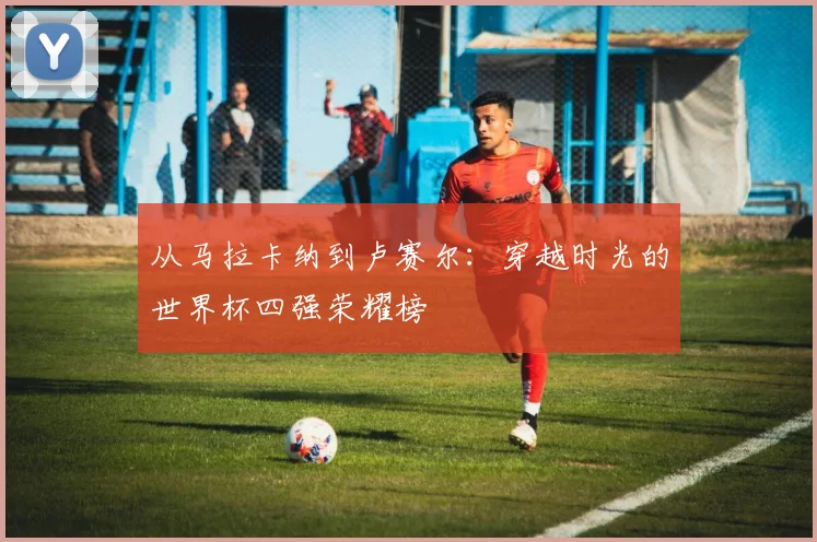 从马拉卡纳到卢赛尔：穿越时光的世界杯四强荣耀榜