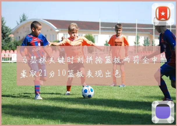 马瑟林关键时刻拼抢篮板两罚全中豪取21分10篮板表现出色